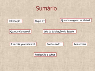 Sumário
Introdução            O que é?                Quando surgiram as ideias?



 Quando Começou?              Leis da Laicização do Estado




 E depois, protestaram?          Continuando…                Referências



                      Realização e outros
 