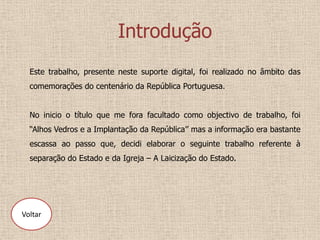 Introdução
  Este trabalho, presente neste suporte digital, foi realizado no âmbito das
  comemorações do centenário da República Portuguesa.


  No inicio o título que me fora facultado como objectivo de trabalho, foi
  “Alhos Vedros e a Implantação da República’’ mas a informação era bastante
  escassa ao passo que, decidi elaborar o seguinte trabalho referente à
  separação do Estado e da Igreja – A Laicização do Estado.




Voltar
 