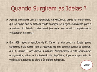 Quando Surgiram as Ideias ?
 Apenas efectivada com a implantação da República, desde há muito tempo
   que no nosso país se tinham criado condições e surgido motivações para o
   abandono do Estado confessional (ou seja, um estado completamente
   «integrado» na igreja).



 Em 1908, após o regicídio de D. Carlos, a luta contra a Igreja ganha
   contornos mais fortes com a redacção de um decreto contra os jesuítas,
   que D. Manuel II não chegou a assinar. Paralelamente a esta perseguição
   anti-jesuítica, dá-se a implantação da República, logo acompanhada de
   violências e ataques ao clero e às ordens religiosas.

                                                                    Voltar
 