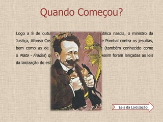 Quando Começou?
Logo a 8 de outubro de 1910, ainda a República nascia, o ministro da
Justiça, Afonso Costa, repõe em vigor as leis de Pombal contra os jesuítas,
bem como as de Joaquim António de Aguiar (também conhecido como
o Mata - Frades) quanto às ordens religiosas. Assim foram lançadas as leis
da laicização do estado.




                                                        Leis da Laicização
 