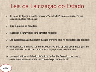 Leis da Laicização do Estado
    Os bens da Igreja e do Clero foram ‘’recolhidos’’ para o estado, foram
     expulsas as leis Religiosas;

    São expulsos os Jesuítas;

    é abolido o juramento com carácter religioso;

    São canceladas as matriculas para o primeiro ano na Faculdade da Teologia;

    é suspendido o ensino sob uma Doutrina Cristã, os dias dos santos passam
     a ser dias de trabalho excepto o Domingo por motivos laborais;

    foram admitidas as leis do divórcio e da família fazendo com que o
     casamento passasse a ser um contracto puramente civil.


Voltar
 