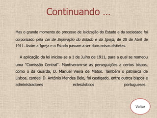 Continuando …
Mas o grande momento do processo de laicização do Estado e da sociedade foi

corporizado pela Lei de Separação do Estado e da Igreja, de 20 de Abril de
1911. Assim a Igreja e o Estado passam a ser duas coisas distintas.


  A aplicação da lei iniciou-se a 1 de Julho de 1911, para a qual se nomeou
uma "Comissão Central". Mantiveram-se as perseguições a certos bispos,
como o da Guarda, D. Manuel Vieira de Matos. Também o patriarca de
Lisboa, cardeal D. António Mendes Belo, foi castigado, entre outros bispos e
administradores                   eclesiásticos                  portugueses.




                                                                       Voltar
 