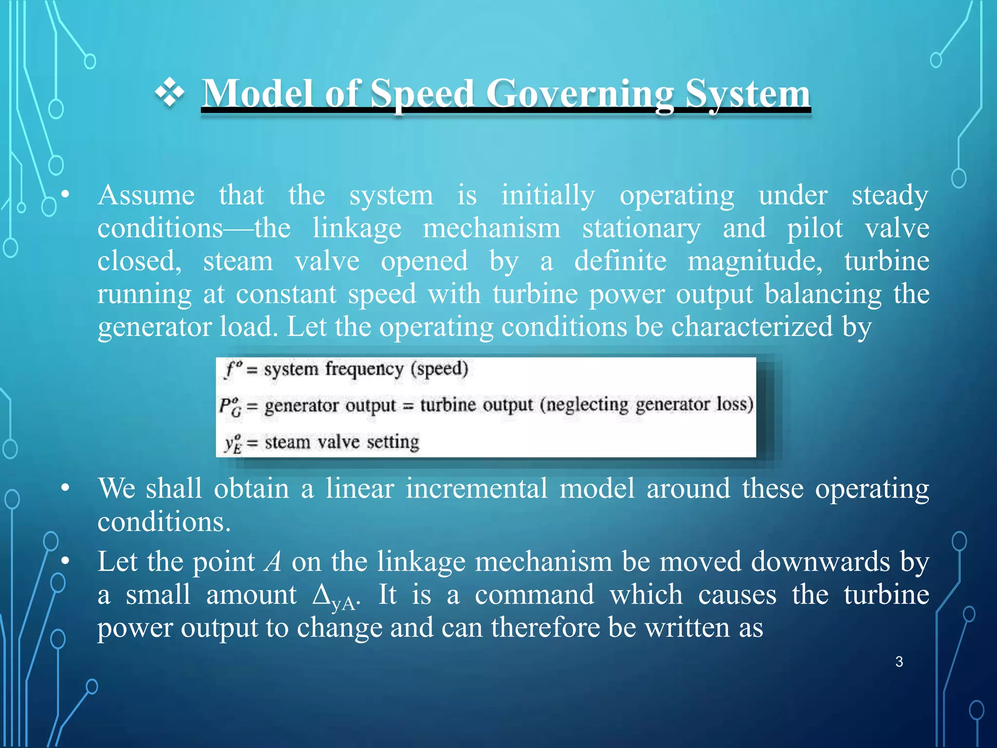  Model of Speed Governing System
• Assume that the system is initially operating under steady
conditions—the linkage mechanism stationary and pilot valve
closed, steam valve opened by a definite magnitude, turbine
running at constant speed with turbine power output balancing the
generator load. Let the operating conditions be characterized by
• We shall obtain a linear incremental model around these operating
conditions.
• Let the point A on the linkage mechanism be moved downwards by
a small amount ΔyA. It is a command which causes the turbine
power output to change and can therefore be written as
3
 