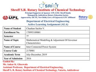 Shroff S.R. Rotary Institute of Chemical Technology
Principal Supporter & Sponsor- UPL LTD./ Shroff family
Managed By Ankleshwar Rotary Education Society
Approved by AICTE, New Delhi, Govt. of Gujarat & GTU Affiliated
Guided By:
Mr. Ankur K. Gheewala
Assistant Professor, Department of Electrical Engineering,
Shroff S. R. Rotary Institute of Chemical Technology, Vataria, Ankleshwar
Name of Student Chauhan Sachin V.
Enrollment No. 170993109001
Semester 7th
Name of Topic Mathematical Modelling & Adjustment Of Governor
Characteristics
Name of Course Inter Connected Power System
Course Code 2170901
Academic Term July-December, 2019
Year of Admission 2016
Department of Electrical Engineering
Active Learning Assignment (ALA)
 