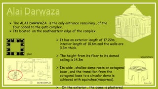  The ALAI DARWAZA is the only entrance remaining , of the
four added to the qutb complex.
 Its located on the southeastern edge of the complex
 It has an exterior length of 17.22m ,
interior length of 10.6m and the walls are
3.3m thick.
 The height from its floor to its domed
ceiling is 14.3m
 Its wide , shallow dome rests on octagonal
base , and the transition from the
octagonal base to a circular dome is
achieved with squinches(muqarnas).
 On the exterior , the dome is plastered.
QUTBCOMPLEX
plan
squinches
 