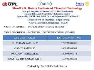 Shroff S.R. Rotary Institute of Chemical Technology
Principal Supporter & Sponsor- UPL LTD./ Shroff family
Managed By Ankleshwar Rotary Education Society
Approved by AICTE, New Delhi, Govt. of Gujarat & GTU Affiliated
Department of Electrical Engineering
Active Learning Assignment (ALA)
NAME OF TOPIC :- DISPLACEMENT MEASUREMENT
NAME OF COURSE :- INDUSTRIAL INSTRUMENTATION (2170913)
STUDENT NAME ENROLLMENT NO.
CHAUHAN SACHIN V. 170993109001
GAMIT SATISH C. 160993109005
PRAJAPATI DHAVAL R. 160993109014
VANSIYA DIVYARAJSINH K. 160993109023
Guided By: Mr. HIREN JARIWALA 1
 
