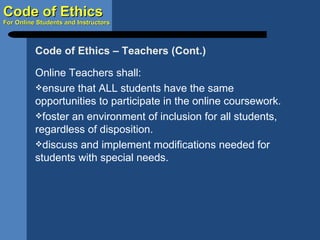 Online Teachers shall: ensure that ALL students have the same opportunities to participate in the online coursework. foster an environment of inclusion for all students, regardless of disposition. discuss and implement modifications needed for students with special needs. Code of Ethics – Teachers (Cont.) 