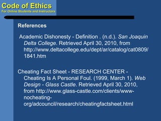 Academic Dishonesty - Definition . (n.d.).  San Joaquin Delta College . Retrieved April 30, 2010, from http://www.deltacollege.edu/dept/ar/catalog/cat0809/1841.htm Cheating Fact Sheet - RESEARCH CENTER - Cheating Is A Personal Foul. (1999, March 1).  Web Design - Glass Castle . Retrieved April 30, 2010, from http://www.glass-castle.com/clients/www-nocheating-org/adcouncil/research/cheatingfactsheet.html References 