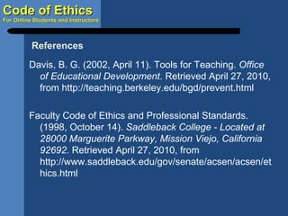 Davis, B. G. (2002, April 11). Tools for Teaching.  Office of Educational Development . Retrieved April 27, 2010, from http://teaching.berkeley.edu/bgd/prevent.html Faculty Code of Ethics and Professional Standards. (1998, October 14).  Saddleback College - Located at 28000 Marguerite Parkway, Mission Viejo, California 92692 . Retrieved April 27, 2010, from http://www.saddleback.edu/gov/senate/acsen/acsen/ethics.html References 