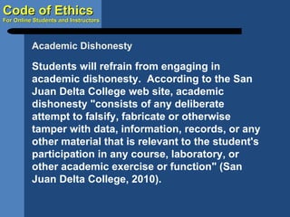 Students will refrain from engaging in academic dishonesty.  According to the San Juan Delta College web site, academic dishonesty "consists of any deliberate attempt to falsify, fabricate or otherwise tamper with data, information, records, or any other material that is relevant to the student's participation in any course, laboratory, or other academic exercise or function" (San Juan Delta College, 2010). Academic Dishonesty 