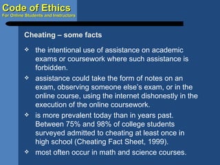 the intentional use of assistance on academic exams or coursework where such assistance is forbidden. assistance could take the form of notes on an exam, observing someone else’s exam, or in the online course, using the internet dishonestly in the execution of the online coursework. is more prevalent today than in years past.  Between 75% and 98% of college students surveyed admitted to cheating at least once in high school (Cheating Fact Sheet, 1999). most often occur in math and science courses. Cheating – some facts 