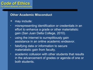 may include: misrepresenting identification or credentials in an effort to enhance a grade or other materialistic gain (San Juan Delta College, 2010). using the internet to surreptitiously gain assistance in an online academic endeavor. falsifying data or information to secure materialistic gain from faculty. academic collusion with other students that results in the advancement of grades or agenda of one or both students. Other Academic Misconduct 