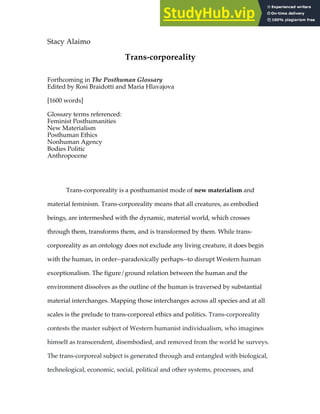 Stacy Alaimo
Trans-corporeality
Forthcoming in The Posthuman Glossary
Edited by Rosi Braidotti and Maria Hlavajova
[1600 words]
Glossary terms referenced:
Feminist Posthumanities
New Materialism
Posthuman Ethics
Nonhuman Agency
Bodies Politic
Anthropocene
Trans-corporeality is a posthumanist mode of new materialism and
material feminism. Trans-corporeality means that all creatures, as embodied
beings, are intermeshed with the dynamic, material world, which crosses
through them, transforms them, and is transformed by them. While trans-
corporeality as an ontology does not exclude any living creature, it does begin
with the human, in order--paradoxically perhaps--to disrupt Western human
exceptionalism. The figure/ground relation between the human and the
environment dissolves as the outline of the human is traversed by substantial
material interchanges. Mapping those interchanges across all species and at all
scales is the prelude to trans-corporeal ethics and politics. Trans-corporeality
contests the master subject of Western humanist individualism, who imagines
himself as transcendent, disembodied, and removed from the world he surveys.
The trans-corporeal subject is generated through and entangled with biological,
technological, economic, social, political and other systems, processes, and
 