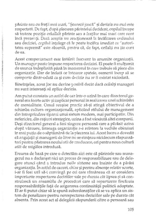J?ari:nte saii elI fratii ITI,aiTlî.crlf lJSoarecii joaca!! si decizia n.u rnai este
respectata, De fapt; dupa plecarea parintelui decident, copilul
sa testeze lJozitia celuilalt parinte sau~a fratilor mai rnari care s-nrtt
în.ca prezertti. DacEiacestia rUJreactioneaza 12~îricalcarea ordirruhJi
sau deci;:ciei,copilul intelege ca le poate încalca imediat ce autori··
tatea suprema'" este absentei, pentru caI de fapt, ceilall,i nu cont
de ea.
Acest comportament este întâlnit frecvent in anumite organizatii
Un ill<:mageY poate impune respectarea deciziei. Elpoate fi rnultumit
de numea îndeplinita pâna in m.omentul în care trebuie sa plece din
organizatie. Dar de îndata ce întoarce spatele,. oamenii incep sa se
comporte dintr-odata ca si cum decizia nu ar fi existat niciodata.
Bineînteles, acest Joc nu devine posibil decâ.tdaca ceilalti manageri
nu sunt interesati sa aplice decizia.
Am puLut constata un astfel de caz Într-o uzinil în care directorul ge-
neral era foarte activ si implicat personal in realizarea unei schimbari
de mentalitate. Omul reusise practic sa-si atinga obiectivul de a
schimba cultura organizationala ..aplicând stilului de managernent
din întreprindere tiparul unui sistem modern; mai participativ. Din
nefericire ..din ratiuni strategic2..uzina a fost vEmdutaaltei companii.
Desi directorul general a fost singura persoana care a parasit uzina
dupa vânzare, întreaga organizatie s-a reîntors la vechile obiceiuri
în mai putin de o saptaInâ31ade la plecarea lui. Acest lucru CI. dovedit
di angajatii si maIlagerii de lime nu se simteau nicidecum raspunza-
tOTipentru pa.sh"areanoului stil de conducere..ori pentru noua cultura
at.:H de nugalos introdusa.
Eroarea de baza pe care o detectam aici este ca parintele sau mana-
gerul nu a declansat nici un proces de responsabilizare sau de dele-
gare atunci când El introdus noile sisteme sau inainte de a parasi
organizatia. În astfel de cazuri, chiar si penh"u absente relativ scurte,
i-ar fi rost util sa-i convinga pe cei care ramâneau ca ar consideTâ
importante respectarea deciziilor sale pe durata cât lipsea si sa con-
struiasca un ansamblu de proceduri care sa repartizeze fiecaruia
responsabilitatile fata de asigurarea continuitatii politicii adoptate.
El ar fi putut chiar sa le spuna subordonatilor ca se va aplica un sis-
tem de penalizare pentru nerespectarea deciziilor sale pe durata cât
absenta. Prin acest act al delegarii raspunderii catre o persoana sau
105
 