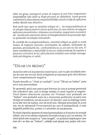 catre un grup, mana gerul poate sa asigure si mai bine respectarea
dispozitiilor sale chiar si dupa plecarea sa definitiva. Acest proces
contribuie la dezvoltarea responsabilitatii calective fata de aplicarea
noilor decizii sau directive.
Este mult mai usor ca membrii echipei sa :5. de-responsabilizeze si
sa adopte cliseul potrivit caruia seful este cel care trebuie sa asigure
aplicarea procedurilor, obtinerea rezultatelor, respectarea normelor
etc. Acesta este universul arhaic al întreprinderilor de productie tipi-
ce perioadei revolutiei industriale.
În conditii de co-responsabilizare, membrii echipei au grija ca toata
lumea sa respecte normele, standardele de calitate, termenele de
predare, procedurile etc., confruntându-se cu cei care nu fac asta. O
atare manifestare a maturitatii îi face pe contravel1ienti sa suporte o
presiune colectiva, în loc aiba placerea stabilirii unei relatii manage-
riale privilegiate cu seful.
"DA-MI UN BRÂNCI"
Acest Joc este cel al scolarului nepriceput, care nu stie sa obtina aten-
tia de care are nevoie decât atrB.gându-sireprosuri prin dezvaluirea
unor comportamente negative.
Foarte înrudit cu "Hotii si vardistii", Jocul "Da-mi un brânci" pare
ceva mai personalizat.
În aparenta, seful este preocupat întruna de una si aceeasi persoana
din colectivul sau, care îi atrage atentia în mod regulat si negativ.
Unul dintre obiectivele ascunse ale Victimei care primeste un
"brânci" este probabil acela de a demonstra publicului ca seful este
de fapt un tortionar, un om excesiv de directiv, care nu întelege nimic
si nu stie nici sa explice, nici sa motiveze. Mesajul principal, în acest
caz, nu se adreseaza Persecutorului pe care îl manipuleaza, ci mai
degraba publicului, pentru a-l ademeni sa reactioneze.
În duda faptului aparent ca restul personalului ar fi neutru în aceasta
relatie, am avut adesea impresia ca exista totusi si aici un interes. Pe
când seful este ocupat cu "oaia neagra", cu scolarul nepriceput care
cere sa i se dea un "brânci" / ceilalti sunt tinuti mai putin sub con-
106
 