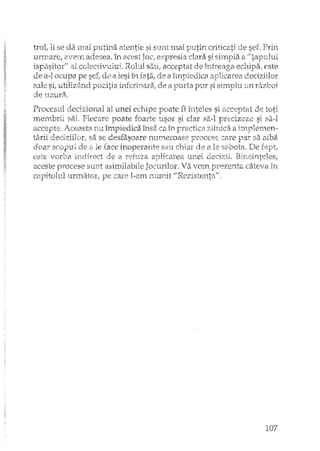 trai, li se da mai putina atentie si sunt mai putin criticati sef. Prin
urmare, avem adesea. în acest Joc,expresia dara si shnpla a" tapului
ispc'l.sitar" al colectivului, Rolul sau: acceptat de echipa; este
de a-l ocupa pe de a iesiîn fatzC de a împiedica
sale si, utiliz§nd pozitia de Ci purta pur si
d.e tlZ1J.rao
Procesul dedzional al unei echipe poate fi înteles si a(:cf~ptat
membrii BEiI, Fiecare poate foarte usor si dar sii-l precizeze SI
accepte. Aceasta nu împiedica îns8 ca în px'a(:tica zilnica a
tarii deciziilor,. sa se desfasoare 1111meroase r:~roccsecare l-1a:r sa aiba
doar scopul de 2" le face inoperante sau chiar de a 1.2 sabota. De
este ·vorba ir1direct de a reftlZaaplicarea llrlei decizii.
aceste procese sunt asimilabiJe Jocurilor. Va vom pJCeZE'Ilt8câteva in
capitolul urmator, pe care I-am nurnit "Rezistenta",
107
 