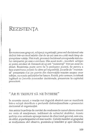 REZIsrrENTA->
A
Innumeroase grupuri,. echipe si organizatii, procesul decizional este
defirdt într-un mod relativ clar de un sef care nu ezita mult timp sa-
si exprime vointa. Mai mult, procesul decizional corespunde statutu-
lui companiei pe care o conduce. Din acest lTtOtiv,membrii echipei
ar putea oricând sa doreasca sa opuna "rezistenta" într-un mod in-
direct. Rezistenta poate servi fie la preluarea puterii, fie pentru a
face exercitarea puterii de cah"e sef imposibila. Jocurile de "rezisten-
ta" prezentare mai jos provin din observatiile noastre asupra unor
echipe, cu ocazia sedL.'ltelor lor lunare. Exista, prin urInare, o strânsa
legatura cu Jocurile proceselor decizionale, prezentate în capitolul
precedent.
Jj l~R FI TI'PBUfT ~ ~ 'fTE' TlJTRFB' E~fI.L J.. ~ -'-:<~ _ ~ •....1'>. ~ j ,,1. ~ .,_
În anumite cazuri,. o reactie mai degraba afectiva care se manifesta
într-o echipa dezvaluie o profunda disfunctionalitate a procesului
decizional al organizatiei,
Am asistat la sedinte de comitet de conducere în cursul carora nimeni
nu vroia sa reactioneze; indiferent de subiectul dezbatut. Aceste
sedinte erau animate aproape nmnai de directorul general, care era,
de altfel, si participantul cel mai reactiv. Ceilalti membri ai grupului
se multumeau sa-I observe, punându-si întrebari si apoi dându-si
109
 