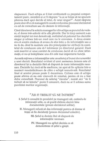 raspunsuri. Daca echipa ar fi fost confruntata cu propriul compor-
tament pasiv, membrii ei ar fi raspuns "la ce ar folosi sa ne spunem
parerea daca apoi decide el totut de unul singur?". Acest raspuns
poate dezvalui ca managerii în cauza confundau procesul decizional
cu cel de consultare sau de cautare de informatii.
Când directorul le solicita managerilor din echipa sa punctul de vede-
re, el dorea într-adevar sa le afle parerile. Dar în timp oamenii s-au
simtit treptat tot mai demotivatil realizând ca patronul lua deciziile
singur si adesea într-un mod care nu le convenea. A doua eroare
era ca acestia credeau ca aveau de ales între a da wiormatiile sau a
nu le da, când în realitate una dhî minciDalele lor atributii în comi-," !. J. .;>
tetul de cOIlducere este sa-I informeze pe directorul general. Daca
unii membri ai unui comitet de conducere decid sa nu ofere infor-
matii, ei nu-si îndeplinesc una din cele mai importante functii.
Aceasta retinere a informatiilor este un sabotaj al bunei documentari
a unei decizii. Rezultatul evident al unei asemenea demers este ca
directorul îsi ia deciziile fari'tsa dispuna de toate informatiile nece-
sare. Deciziile lui risca sa fie mediocre, iar apoi sa fie aplicate într-o
lnaniera nesatisfacatoare de catre o echipa nemotivata. Rezultatul
final al acestui proces poate fi dezastruos. Culmea este ca echipa
poate afirma ca nu este vinovata de rezultat, pentru ca nu a fost
deloc consultata. Procesul de sabotaj "circular", numit aici fi Ar fi
trebuit sa ne întrebe" poate fi amuzant, daca nu ar fi adesea sursa
paraliziei marilor organizatii.
1/ <AR FI TREBUIT SA NE ÎNTREBE;;
1.Seful îi consu1ta în prealabil pe managerii sai, cerându-le
informatii utile, ca sa poata elabora decizii bine
documentate (proces decizional solitar),
n. Managerii refuza sa dea informatii pentru ca doresc ei
însisi sa fie decidenti (proces decizional colectiv).
III. Seful ia decizia fara sa dispuna de
informatiile necesare.
IV. Managerii nu aplica decizia ca sa
demonstreze ca seful a gresit.
110
 