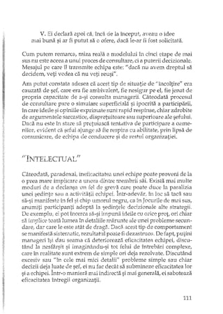 V, Ei declara apoi ca" ind de la început, aveau o idee
mai buna si ar fi putut sa o ofere, daca le-ar fi fost solicitata.
Cum putem remarca, miza reala a modelului în cinci etape de mai
sus nu este aceea a unui proces de consultare! ci a puterii decizionale.
Mesajul pe care îI transmite echipa este: II daca nu avem dreptul sa
decidem, veti vedea ca nu veti reusi".
Am puttIt constata adesea ca acest tip de situatie de "încoltire" era
cauzata de sef, care era fie ambivalent, fie nesigur pe et fie jenat de
propria capacitate de a-si consulta managerii. Câteodata procesul
de consultare pare o simulare superficiala si ipocrita a participarii,
în care ideile si opiniile exprimate sunt rapid respinse, chiar zdrobite
de argumentele sarcastice, dispretuitoare sau superioare ale sefului.
Daca nu este în stare sa pretuiasca tentativa de participare a oame-
njlor, evident ca seful ajunge sa fie respins cu abilitate.! prin lipsa de
comunicare, de echipa de conducere si de restul organizatiei.
/lTN!TE,; L'r""'[UA' T ff_U . ~ , .LDL ' ,u
Câteodata, paradoxal, ineficacitatea unei echipe poate proveni de la
o prea mare implicare a unora dintre membrii sai. Exista mai multe
moduri de a declansa un fel de greva care Doate duce la paralizia'--' A 1. .
unei sedinte sau a activitatii echipei. Intr-adevar, în loc sa taca sau
sa-si manifeste in fel si chip umorul negru, ca in Joeurile de mai sus,
anumiti participanti adopta la sedintele decizionale alte slrategii.
De exemplu, ei pot încerca sa-si impuna ideile cu orice pret, ori chiar
sa implice toata lumea în detaliile marunte ale unei probleme Sectffi·-
darel dar care le este atât de draga. Daca acest tip de comportament
se ro.anifesta sistenlatic, rezultatul poate fi dezastruos. De fapt, pUfini
manageri îsi dau seama ca deterioreaza eficacitatea echipei, dis cu-
tând la nesfârsit si imaginându-si tot felul de înh'ebari complexe,
care în realitate sunt extrem de siInple ori deja rezolvate. Discutând
excesiv sau "în cele mai mici detalii" probleme simple sau chiar
decizii deja luate de seC ei nu fac decât sa submineze eficadtatea lor
si a echipei. Într-o marJerB. mai indirecta si mai generala, ei saboteaza
eficacitatea întregii organizatii.
111
 