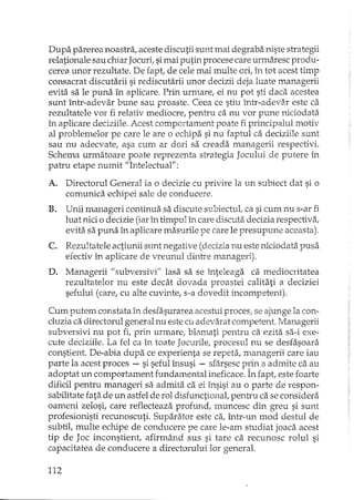Dupa parerea noastra, aceste discutii sunt mai degraba niste strategii
relationale sau chiar Jocuri, simai putin procese care urmBxescprodu-
cerea unor rezultate. De fapt, de cele mai multe ori, în tot acest timp
consacrat discutarii si rediscutarii unor decizii deja luate managerii
evita sa le puna în aplicare. Prin urmare, ei nu pot sti daca acestea
sunt într-adevar bune sau proaste. Ceea ce stiu într-adeva.r este ca
rezultatele vor fi relativ medio cre, pentru ca nu vor pune niciodata
în aplicare deciziile. Acest comportament poate fi principalul motiv
al problemelor pe care le are o echipa si nu faptul ca deciziile sunt
sau nu adecvate, asa cum ar dori sa creada managerii respectivi.
Schema urmatoare poate reprezenta strategia Jocului de putere în
patru etape numit "Intelectual":
A. Directorul General ia o decizie cu privire la un subiect dat si o
comunica echipei sale de conducere.
B. Unii manageri continua sa discute s1J.biectuLca si cum nu s-ar fi
luat nici o decizie (iarîn timpul în care discuta decizia respectiva,
evita sa puna în aplicare masurile pe care le presupune aceasta).
C. Rezultatele actiunii sunt negative (decizia nu este niciodata pusa
efectiv în aplicare de vreunul dintre managerii.
D. Managerii 1/ subversivi" lasa sa se înteleaga ca mediocritatea
rezultatelor nu este decât dovada proastei calitati a deciziei
sefului (care, cu alte cuvinte, s-a dovedit incompetent).
Cum putem constata în desfasurarea acestui proces; se ajunge la con-
cluzia ca directorul general nu este cu adevarat competent. :Managerii
subversivi nu pot fi, prin urmare, blamati pentru ca ezita sa-i exe-
cute deciziile. La fel ca în toate Jocurile, procesul nu se desfasoara
constient. De-abia dupa ce experienta se repeta, managerii care iau
parte la acest proces - si seful însusi - sfârsesc prin a admite ca au
adoptat un comportament fundamental ineficace. În fapt, este foarte
dificil pentru manageri sa admita ca ei însisi au o parte de respon-
sabilitate fata de un astfel de rol disfunctionat pentru ca se considera
oameni zelosi, care reflecteaza profund; muncesc din greu si sunt
profesionisti recunoscuti. Suparator este ca, într-un mod destul de
subtil, multe echipe de conducere pe care le-am studiat joaca acest
tip de Joc inconstient, afirmând sus si tare ca recunosc rolul si
capacitatea de conducere a directorului lor generaL
112
 