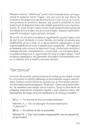 Numim acest Joc "'Intelectual" penh"u ca se bazeaza adesea pe argu,-
rnente în aparenta 10a"te "logice", dar care sunt de fapt destul de
complexe. Strategia porneste de la faptul ca sa vizuali-
zeze punerea în practica a deciziei, dar cauta în în mod
intelectual, sa depisteze toate dificultatile aplicarii si toate
tiuni1e, În unele echipe conservatoare acest cmnportament p02Je sa
dezvaluie teama de esec, sem de a trece la fapte. Aceasta teama influ-
enteaza inconstient logica at:ili!carii deciziei.
De multe OIi, am putut constata ca argumentele aparent logice sunt
de fapt Jocuri destinate a nil-nici decizia, dovedind ca aceasta este
inaplicabila, ca nIl e clara, ca 3e opune politicii organizatiei, ca este
impracticabila sau ca e pUl' si simplu prea cornpHcata." P1"Otagonstii
se lanseaza, prin urmare, în discursuri hmgi, intelectuale, analizând
coerenta deciziei, interpretând-o,. cmnparand-o cu cele precedente,
cu politica echipei sau a organizatiei ori chia1' cu logica pietei. Totul
se naruie, bineînteles, sub gn:;utatea obiectiilor insurmontabile care
au ca obiectiv, pur si simplu, anularea deciziei.
IllU-""'I,'-'TTQ'.T t.' "1' ,_ Il'-. ... -i- 1.. 1 I....:!b.. '.
Un alt Joc de acest fel, practicat adesea în acelasi tip de echipa, constii
În curundarea în discutii patimase si interminabile asupra senmifi..
catiei fiecarui CUVâTlt folosit în discutie sau în fmmu]area deciziei.
Am denumit aceasta strategemEi "Dictionar". Când este jucat Îi, colec-
tiv, de membrii unei echipe foarte creative, Jocul nu face decât sa
complice formularea altminteri simpla a unei directive dare, dar
neacceptate. Strategia se poate desfasura ca în dialogul urmator:
SEFUL: - Nu trebuie sa mai provocam întâxzieri
MEMBRUA: - Dar ce întelegeti durm1eavoastra prin
1/ a provoca"'?
SEFUL: -- Ca trebuie sa fim rec;ponsabili.
MEMBRU B: - Dar daca suntem responsabili, asta nu înseamna
ca provocam!j,
113
 