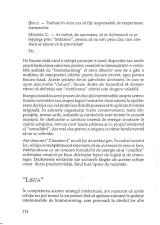 SEFUL: - Trebuie în orice caz sa fiti.responsabili de respectarea
termenelor.
MEMBRU C: - Ar trebui, de asemenea! sa se defineasca ce se
întelege prin "întârzieri", pentru ca nu este prea clar, mai ales
daca se spune ca le provocam!
Etc.
De fiecare data când o echipa primeste o noua dispozitie sau anali-
zeaza formularea unui nou proiect, membrii se lanseaza într-o verita-
bila sedinta de "brainstormingli al carei obiectiv este de a gasi o
multime de interpretari diferite pentru fiecare cuvânt: apoi pentru
fiecare fraza. Aceste sedinte devin adevarate dezbateri: în care se
opun mai multe II elanuri", fiecare dintre ele încercând sa demon-
streze ca definitia sau li clarificarea" oferita.este singura valabila.
Energia irosita în acest proces de discutii interminabile asupra semni-
ficatiei cuvintelor sau asupra logiciilucrurilor duce adesea la spulbe-
rarea deciziei sau celputin face dificilapunerea ei în aplicare în forma
originala. În anumite organizatii foarte conservatoare: toate dis-
pozitiile, memo-urile, scrisorile si contractele sunt tratate în aceasta
maniera. Se cheltuieste o cantitate imensa de energie creatoare în
cadrul echipelor: într-un mod foarte patimas si cu scopul relational
al': consultarii": dar mai ales pentru a asigura ca nimic fundamental
sa nu se schimbe.
Am denumit II Clasament" un alt Joc de acelasi gen. bcadrul acestui
Jac:echipa seîncapatâneaza sistematic sa nu avanseze în ceea ce face:
straduindu-se cu un consum formidabil de energie sa-si II clasifice"
activitatea creativa pe baza diferitelor tipuri de logica si de crono-
logie. Dezbaterile nesrârsite din sedintele largite ale acestor echipe
creau iluzia productivitatii, fiind însa lipsite de rezultate.
"LISTA"
În completarea acestor strategii intelectuale, am remarcat ca unele
echipe nu pot munci la un proiect fara sa apeleze automat la sedinte
interminabile de brainstorming, care provoaca la rândullor alte
114
 