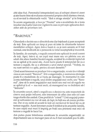 alta idee fixa. Personalul întreprinderii sau al echipei observa. atent
si stie foarte bine sa evalueze momentul propice câ..l1dalarma a trecut,
ca sa revina la obiceiurile vechi "fara a atrage atentia" si în liniste.
În aceste organizatii, a face pe "Prostul" este o modalitate de a testa
imediat daca seful mai este vigilent în ceea ce priveste aplicarea deci-
ziilor atât de prioritare ieri.
"BARONULfl
Câteodata o decizie sau o directiva este clarînteleasa sipare acceptata
de toti. Este aplicata un timp si pare sa intre în obiceiurile tuturor
membrilor echipei. Apoi, într-o buna zi, ca si cum aceasta ar fi fost
normal, este încalcata de o persoana cu totul neasteptata si inocenta.
În familie, de exemplu, o regula comuna este aplicata în mod curent
de toti. Apoi, într-o zi, un copil mai mare sau un parinte sau un
adult din afara familiei încalca regula, scotând în evidenta faptul ca
nu se aplica si în cazul sau. Acest lucru poate fi interpretat fie ca o
testare a regulii, fie ca o afirmare a unui statut special. "Vedeti, eu
nu sunt nevoit s-o apUc,pentru ca sunt deosebit."
Când acest fenomen se produce într-o organizatie, scoate în evidenta
ceea ce am numit "Baronul". Într-o organizatie, o asemenea strategie
poate fi o modalitate de a-l testa pe ma..'1ager.În momentul în care
acesta stabileste o regula, unul dintre angajatii mai vechi, sau "Baro-
nul", tine sa le arate angajatilor mai tineri sau mai noi ca regula nu
se aplica si la el - sau mai mult, ca mana gerul nu va îndrazni sa-I
"înfrunte" .
În anumite cazuri, când o regula sau o decizie nu este respectata de
cineva mai putin influent, este interesant de aflat cine este cel care
trage sforile din umbra. Cine profita de" crima"'?Unii angajati puter-
nici si subversivi nu vor sa iasa, de fapt, în fata sau sa creeze proble-
me. Dar ei nu ezita sa scoata în fata un nevinovat în locul lor ca sa
testeze regulile. Acest fenomen poate fi întâlnit si în anumite familii,
în care copiii mai mari îi împing pe fratii sau prietenii mai mici sa
testeze o regula în locul lor.
Am putea pune întrebarea urmatoare în anumite organizatii: ce
departament sau ce manager pare sa nu fi fost niciodata pus în difi-
116
 