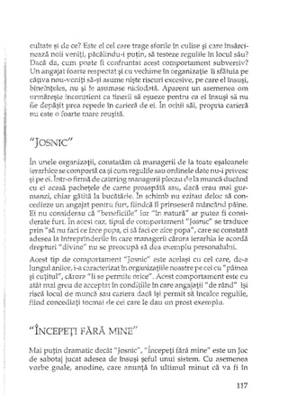 cultate si de ce? Este el cel care trage sforile în culise si care însarci-
neaza noii veniti; pacalhldu-i putin, sa testeze regulile în locul sau?
Daca. da, cum poate fi confruntat acest comportament subversiv?
Un angajat foarte respectat si cu vechime în organizatie îi sfatuia pe
câtiva nou-veniti sa-si asume niste riscuri excesive, pe care el însusi,
bineInteles} nu si le asumase niciodata. Aparent un asemenea om
urmareste inconstient ca th'tel'ii sa esueze pentru ca el însusi sa nu
fie depasi t prea repede în cariera de ei. bochii sai} propria cariera
nu este o foarte mare reusita.
1I1'orn TIC") '- :,11
În unele organizatii, constatam ca managerii de la toate esaloanele
ierarhic:: se comporta ca si cum regulile sau ordinele date nu-i privesc
si pe ei. bt'-o firma de catering Illanagerii plecau ce la munca ducând
cu ei acasa pachetele de carne proaspata sau, daca erau mai gur-
manzi, d1iar gatita la bucatarie. În schimb nu ezitau deloc sa con-
cedieze un angajat pentru furt, fiindca îl prinsesera mâncând p.!iine.
Ei nu considerau ca "beneficiile'} lor "în naturaff ar putea fi consi-
derate furt. În acest caz; tipul de comportament "JosnicII se traduce
prin" s&nu faci ce f2ee popa, ci sa faci ce zice popa"} care se constata
adesea la întreprinderile în care managerii carora ierarhia le acorda
drepturi" divine" nu se preocupa sa dea exemplu personalului.
Acest tip de comportament "Josnic" este acelasi cu cel care, de-a
Jung'Jl anilor, i-a caracterizat în orgillJizatii1e noastre pe cei cu II pâinea
si cutitul" f carora /Iii se penrJte orice". Acest comportament este cu
atât mai greu de acceptat în conditiile în care angajatii" de rând" îsi
risca locul de munca sau cariera daca isi permit sa incalce regulile,
fiind concediati tocl1l.ai de cei care le dau un prost exemplu.
fi T'''_ TC'EPETT <~AvR AY MIi TT<,'f.Li 'II 't-'-1', ~.~.ljD
:tvIaiputin dramatic decât "Josnic", "Începeti fara minefl este un Joc
de sabotaj jucat adesea de însusi seful unui sistem. Cu as~menea
vorbe goale} anodinel care anunta în ultimul minut ca va fi în
117
 