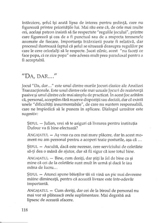 întârziere, seful îsi arata lipsa de interes pentru sedinta, care nu
figureaza printre prioritatile lui. Mai rau este d, de cele mai multe
ori, acelasi patron insista sa fie respectate il regulile jocului", printre
care figureaza si cea de a fi punctual sau de a respecta termenele
asumate de fiecare. Importanta întârzierE poate fi relativa, dar
procesul ilustreaza faptul ca seful se situeaza deasupra regulilor pe
care le cere celorlalti sa le respecte. Jucat zilnic, acest I/nu faceti ce
face popa, ci ce zice popa" este adesea U1.uItprea paradoxal pentru a
fi acceptabil.
Jocull/Da, dar ..." este unul dintre marile Jocuri clasice ale Analizei
Tranzactionale. Este unul dintre cele mai uzuale Jocuri de rezistenta
pasive si unul dintre cele mai simplu de practicat. În acest Joc aratam
ca,personat acceptam fara rezerve dispozitii sau decizii, dar ca exista
unele 1/ dificultati insurmontabile", de care nu suntem responsabili,
care ne împiedica sa le punem in aplicare. Dialogul urmator este
sugestiv:
SEFUL- Julien, vrei sa te asiguri ca livrarea pentru institutia
Dufour va fi bine efectuata?
ANGAJATUL- As vrea cu cea mai mare placere, dar în acest mo-
ment nu am personal pentru a acoperi toate posturile, asa ca ...
SEFUL- Asculta, daca este necesar, cere serviciului de coletarie
sa-ti dea o mâna de ajutor, dar sa fii sigur ca iese totul bine.
ANGAJATUL- Bine, cum doriti, dar stiti la reI de bine ca si
mine ca cei de la coletarie sunt mult în urma si daca le iau
mâna de lucru ...
SEFUL- Atunci spune baietilor tai sa vina un pic mai devreme
mâine dimineata, penh'u ca aceasta livrare este într-adevar
importanta.
ANGAJATUL- Cum doriti, dar cei de la biroul de personal nu
mai vor sa plateasca orele suplimentare. Mai degraba ma
lipsesc de aceasta afacere.
118
 