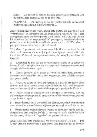 SEFUL - Ce doresc eu este ca aceasta livrare sa se petreaca fara
poticneli. Este esentiala, asa ca ce pOti face?
ANGATIATUL "-- Da, Înteleg si eu. dar Drob1en18 este ca. în acest< ~ 3" , .l.
moment suntem intr-adevar coplesiti. ..
Acest dialog ilustreaza cum, putin câ.te putin, un patron se lasa
"vampirizat" în îrdTegime de UIl. angajat care nu spune "nu", dar
care gaseste toate motivele pentru a nu spune" da". Chiar si ultima
lui încercare de "a-l responsabiliza" pe angajat, întrebându-l ce ar
putea face, se încheie în coada de pestel cu un alt "Da, darH'"
plângacios, emis dintr-o pozitie inferioara.
I'Da, dar ... " poate aici sa ne serveasca la ilustrarea faptului ca
obiectivele ascunse ale unui Joc pot fi multiple si uneori dificil de
identificat. Putem sa presupunem imediatI de exemplu, urmatoarele
ipoteze:
A - Angajatul de mai sus nu doreste absolut deloc sa se ocupe
livrare. El n::fuzi'c sa-si asume acea.sta responsabilitate pe care patronul
doreste sa~1faca sa o accepte.
B - Cauta probabil sa-si puna patronul În dificultate .. pentru a
demonsh'a ca acesta din urm.a, cam arogant} nu este la fel de compe-
tent pe cât crede.
C - AngE;jatul cauta sa-I faca pe patron s::.'i-sipicxda rabdarea, ceea
ce-1va servi ca sa-i dezvabie caracterul urât sau rolul de Persecutor
asupra altor ange.jati, ori sa-i valideze propria pozitIe de Victirna.
D - Poate totusi ca angajatul ate o solutie la problema, dar :nu
îndri3zneste sa o propuna. El asteapta ca seful sa 1) sugel'ezc1 pentTu
ca apoi sa o accepte.
E - Subordonatul cauta. probabil sa se plânga, spunând d. ml.mceste
mult sau ca nu are suficiente mijloace pentru a-si îndeplini sarcina.
F - Pur si simplu angajatul poate incerca sa obtina un pic de a.tentie,
simtindu-se cam .neglijat. Seful sau nu vine sa-I vada decâ.t daca are
nevoie de el, niciodata" degeaba" sau pentru a-l încuraja.
Aceasta lista nu este exhaustivEi. Motivele de a juca "Da, dar ... " pot
fi, prin urmare, numeroase si complexe. Este gTeu de stiut ce doreste
119
 