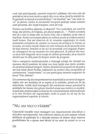 sosit toti participantii, oamenii respectivi parasesc din nou sala de
sedinta ca sa-si mai rezolve rapid câte ceva, sa se duca la toaleta etc.
În general, ei arunca o scuza de tipul !lvinimediat" sau f1 am uitat ce-
va" si pleaca. Astfel, în momentul începerii sedintei acesti oameni
sunt prezenti, dar dupa începere, sunt absenti.
Pentru a-si justifica absenta, ei raspund "Nu-i adevarat; am venit la
timp, dar pentru ca X lipsea, am plecat putin sa...". Putem constata
aici ca a sosi la timp este un lucru bun, dar a ramâne acolo este si
mai bun. Acest lucru poate parea un subiect pueril si evident pentru
toata lumea. Dar am observat ca, în anumite organizatii! în ciuda
sistemelor complexe de control, cu ceasuri de pontaj si la intrare, si
la iesire, un mare nurnar diIltre cei care trebuiau sa fie prezenti erau
de rapt absenti. Imediat ce fac act de prezenta, unii angajati dispar,
iar managerullor nu reuseste sa-i mai gEiseasca.. Ei pleaca dLnnou,
ca sa-si faca târguieli; sa se ocupe de afaceri personale, sa se duca la
dentist sau în alta parte în timpul orelor de program.
Într-o companie multinationala, o întreaga echipa de vânzari nu
muncea decât jumatate de timp sau doar putin mai mult, primin-
du-si totusi salariul integral. Pentru ca teritoriul acoperit era de pah'u
ori mai mare decât Franta, mijloacele de control erau incapabile sa
contracareze II creativitate a" cu care participau oamenii respectivi la
Jocul "Ore diferite".
Un asemenea tip de comportament se manifesta la un nivel al organi-
zatiei, dar are tendinta sa se repete si la celelalte, printr-un fel de
mimetism. Astfel, daca managerii din conducere sosesc punctual la
sedintele lor lunare dar gasesc imediat scuze sau motive ca sa para-
seasca sala, putem regasi acelasitip de comportamente disrunctionale
si la alte niveluri ale organizatiei; unde se joaca un alt tip de Joc
organizati anal repetitiv si identic.
"Nu AM NICI O PARERE"
Câteodata reactiile unor manageri sau departamente dezvaluie o
atitudine necooperanta. Am remarcat adesea ca unii oameni refuza
deliberat sa participe la o discutie pentru ca doresc sa-si rezerve
posibilitatea de a spune mai târziu ca nu sunt de acord cu ce s-a
122
 