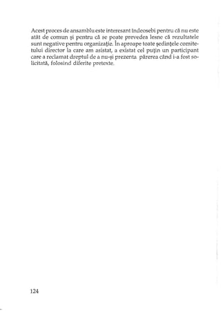 Acest proces de ansamblu este interesant îndeosebi pentru ca nu este
atât de comun si pentru ca se poate prevedea lesne ca rezultatele
sunt negative pentru organizatie. În aproape toate sedintele comite-
tului director la care am asistat, a existat cel putin un participant
care a reclamat dreptul de a nu-si prezenta parerea când i-a fost so-
licitata, folosind diferite pretexte.
124
 