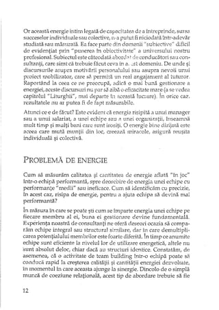 Or aceasta energie intim legata de capacita.tea de a întreprinde, sursa
succeselor individuale sau colective, n-a putut fi niciodata Îl1.tr-adevar
studiata sau masurata. Ea face parte din domenii il subiecti ve" dificil
de evidentiat prin "punerea în obiecTIvitate" a universului nostru
profesional. Subiechll este câteodata aborcht de conducatori sau con-
sultanti, care simt ca trebuie facut ceva in el,.st domeniu. De unde si
discursurile asupra motivarii personalului sau asupra nevoii unui
proiect mobilizator, care sa permita 1.:m real angajament al tuturor,
Raportând la ceea ce ne preocupa, adica o mai buna gestionare a
energiei, aceste discursuri nu par sa aiba o eficacitate mar:: (a se vedea
capitolul "Liturghii", mai departe în aceasta. lucrare). In orice caz.,
rezultatele nu ar putea fi de fapt masurabiJe.
Atunci ce e de facut? Este evident ca energia risipita a unui manager
sau a unui salariat, a unei echipe sau a unei organizatii, însEmrrna
mult timp si multi bani care sunt irositi. O energie bine dirijata este
aceea care muta muntii din loc, creeaza miracole, asigura reusita
individuala si colectiva.
PROBLE:rvlA DE ENERGIE
Cum sa masuram calitatea si cantitatea de energie aflata "în joc"
într-o echipa performanta, spre deosdijTe de energia unei echipe cu
performante "medii" sau ineficace. Cum sa identificam cu precizieI
în acest caz, risipa de energie, pentru a ajuta echipa sa devina mai
perrormanta?
În masura în care se poate sti cum se împarte energia unei echipe pe
fiecare membru al ei, buna ei gestionare devine fundamentala.
Experienta noastra de consuItanti ne ofera deseOl'i ocazia sa compa-
ram echipe integral sau structural similare, dar în care demultipli-
carea potentialului membrilor este foarte diferita. În timp ce anunute
edupe sunt eficiente la nivelul lor de utilizRre energetica, altele nu
sunt absolut deloc; chiar daca au structuri idcnlice. Constatam, de
asemenea, ca o activitate de tcam building î...rrLT-oechipa poate sa
conduca rapid la cresterea calitatii si cantitatii energiei dezvoltate,
în momentul în care aceasta ajunge la sinergie. Dincolo de o simpla
mur.ca de coeziune relationala, acest tip de abordare trebuie sa fie
12
 