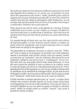 De multe ori, modul lor de a prezenta conflictul sugereaza ca ei cauta_
mai degraba sa-I continue cu un martor sau un partener în plus,
decât sa-I opreasca sau sa-I rezolve. Astfet parintele poate cadea în
capcana de a-si pune întrebarea paradoxala: sa intervina, intrând în
conflict într-una din tabere si prelungind astfel încaierarea, sau sa
nu intervina, dar sa se simta vinovat de a nu fi luat masuri de stingere
a conflictului, Iasându-l sa se prelungeasca.
Desi capcana este atât de mare, multi parinti nu o disting. Evitarea
conflictului pare în orice caz mai simpla, cu exceptia situatiilor în
care Jocul este jucat cu multa finete si subtilitate, când este jucat de
adulti si când miza priveste mii de persoane sau sume astronomice
de bani.
Cu aceasta intriga de baza, prin care doi copii solicita unui paxinte
sa intervina pentru a le face dreptate! putem descrie o multime de
Jocuri destul de raspândite, care se joaca sistematic într-un numar
foarte mare de echipe si de organizatii.
Va prezentam în continuare structura si efectele unui Joc "Tribu-
nal" într-o echipa si va propunem sa analizam mai întâi utilitate a,
mizele si rezultatele unui conflict simplu înh'e doi oameni, înainte
ca ei sa caute un "judecator'" care sa-i arbitreze. Este destul de rar sa
întâlnesti o echipa în care sa nu existe o "neîntelegere" sau un con-
flict mai mult sau mai putin deschis între doua persoane. În noua
din zece cazuri din echipele în care s-a observat un conflict, acesta
nu este nici tratat, nici rezolvat. Câteodata treneaza ani în sir. Prota-
gonistii pretind ca divergentele nu-i privesc pe ceilalti sirefuza astfel
ca problema sa fie abordata de ÎIltreaga echipa. Ei pot însa încerca
sa atraga în conflict unul sau mai multi membri. Dar în toate cazurile
ei se "aranjeaza" astfel încât acesta sa nu fie rezolvat definitiv.
Ceilalti membri ai echipei asteapta pasiv sa "apara" o solutie. Seful
echipei este eventual abordat separat de fiecare dintre observatori
si protagonisti si i se cere sa rezolve problema. Dar cum am vazut în
exemplul familial de Illai sus, seful nu poate sa decida cu adevarat
corect. Astfel, în echipa exista un conflict Jlmocnif' care poate fi
ilustrat în modul urmator:
126
 