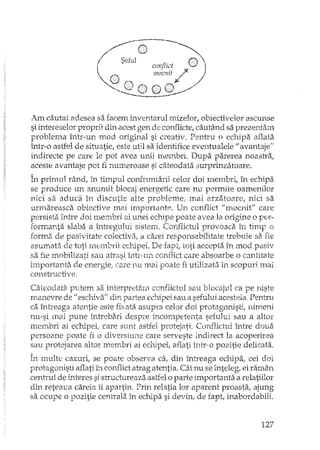 Am cautat adesea sa facem inventarul mizelor, obiectivel.or ascunse
si intereselor proprii din acest gen de con ...'1icte, cautând sa prezentam
problema într-un mod original si creativ. Pentru o echipa aflata
într-o astfel de situatie, este util sa identifice eventualele II avantaje"
indirecte pe care le pot avea unii mernbri" Dupa parerea noastra,
aceste avantaje pot fi numeroase si câteodata surprinzatoare.
În primul rând, în timpul confruntarii celor doi membri, în echipa
se produce un anumit blocaj energetic care nu permite oamenilor
nici sa aduca în discutie alte probleme: mai arzatoare, nici sa
urmareasca obiective mai importante. Un conflict "mocnit" care
pasista mh"e doi membri ai unei echipe poate avea la origine o per-
formanta slaba a L'ltregului 5isten1. Conflictul provoaca în timp o
forma de pasivitate colectiva, a carei responsabilitate trebuie sa fie
asumata de toti membrii echipei. De fapt, toti accepta în mod pasiv
sa fie mobiLizati sau ah"asi inh~un comlict care absoarbe o cantitate
irnportanta de energie: care nu mal poate fi utilizat.:i în scopuri mai
constructive.
Câteodata putem sa interpretarn conflictul sau blocajul ca pe niste
manevre de fi eschiva" din partea echipei. sau iisefului acesteia, Pentru
ca întreaga atentie este fixata asupra celor doi protagonisti, nimeni
nu-si mai pune înh'ebari despre incompetenta sefului sau a altor
membri ai echipei, care sunt astfel protejati. Conflictul între doua
persoane poate fi o diversiune care serveste indirect la acoperirea
sau protejarea altor membri ai echipei, aflati într· o pozitie delicata.
În multe cazuri, se poate observa ca, din întreaga echipa, cei doi_'- ...J 1.
protagonisti aflati în cOlli'1ictatrag atentia. Cât nu se inteleg, ei ramân
centrul de interes si structureaza astfel o parte importanta a relatiilor
din reteaua careia îi apartin. Prin relatia lor aparent proasta, ajung
sa ocupe o pozitie centrala în echipa si devin1 de fapt, inabordabili.
127
 