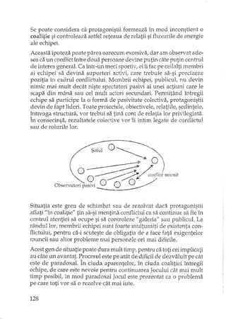 Se poate considera ca protagonistii formeaza în mod inconstient o
coalitie si controleaza astfel reteaua de relatii si fluxurile de energie
ale echipei.
Aceasta ipoteza poate parea oarecum excesiva, dar am observat ade-
sea ca un copJlictîntre doua persoane devine putin câte putin centrul
de interes general. Ca înh'-un meci sportiv, ei îi fac pe ceilalti membri
ai echipei sa devina suporteri activi, care trebuie sa-si precizeze
pozitia în cadrul conflictului. Membrii echipei, publicul, nu devin
nimic mai mult decât niste spectatori pasivi ai unei actiuni care le
scapa din mâna sau cel mult actori secundari. Permitând Î1'1tregii
echipe sa participe la o forma de pasivitate colectiva, protagonistii
devin de fapt lideri. Toate proiectele, obiectivele, relatiile, sedintele,
!ntreaga structura, vor trebui sa tina cont de relatia lor privilegiata.
In consecinta, rezultatele colective vor ti intim legate de com1ictul
sau de rolurile lor.
Situatia este greu de scr.imbat sau de rezolvat daca protagonistii
at1ati "în coalitie" tin sa-si mentina conflictul ca sa continue sa fie în
centrul atentiei sa ocupe si sa controleze" galeria" sau publicul. La
rândullor, membrii echipei sunt fom"temultumiti de existenta con-
flictului, pentru ca-i scuteste de obligatia de a face fata exigentelor
muncii sau altor probleme mai persona le ori mai dificile.
Acest gen de situatie poate dura mult timp! pentru ca toti ceiimplicati
au câte un avantaj. Procesul este pe atât de dificil de dezvaluit pe cât
este de paradoxal. În ciuda aparentelor, în ciuda coalitiei înh"egii
echipe, de care este nevoie pentru continuarea Jocului cât mai mult
timp posibil, in mod paradoxal Jocul este prezentat ca o problema
pe care toti vor sa o rezolve cât mai iute.
128
 