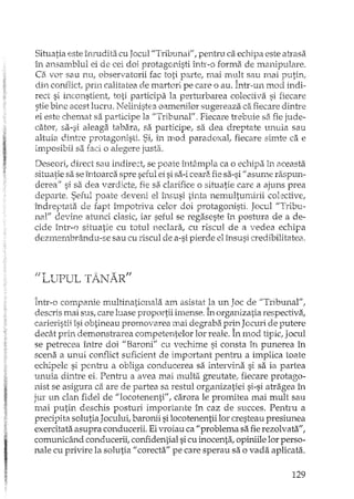 Situatia este îIEudita cu Jocul "Tribunar, pentru ca echipa este atrasa
în ansamblul ei de cei doi protagonisli înh'-o forma de manipulare.
Ca vor sau nu, observatorii fac toti parte, mai mult sau mai putin,
din conflict prin calitatea de martori pe care o au. Într-un mod indi-
rect si inconstient, toti participa la perturbarea colectiva si fiecare
stie birle acest lucru. Nelinistea oamenilor sugereaza ca fiecare dinh:
ei este chemat sa participe la /'Tribunal". Fiecare trebuie S3 fie jude-
cator, sa-si aleaga tabara, sa participe, sa dea dreptate unuia sau
altuia dintre protagonisti. Si, in mod paradoxal,. fiecare silnte ca e
imposibil sa faci o alegere justa.
Deseori, direct sau indirect, se poate întâmpla ca o echipa in aceasta
situatie sa se întoarca spre seful ei sisa-iceara fiesa-si il asume raspun-
derealf si sa dea verdicter fie sa clarifice o situatie care a ajuns prea
departe. Seful poate deveni el îm;usi tinta nemultumirii col:::ctivE,
îndreptata de fapt împotriva celor doi protagonisti. Jocul"Tribu-
nal" devine atunci clasic, iar seful se regaseste în postura de a de-
cide într-o situatie cu totul neclara, cu riscul de a vedea echipa
dezmembrându-se sau cu riscul de a-sipierde el însusi credibilitatea.
IJLtTPlJL T~iJARfI
într-o companie multinationala am asistat la un Joc de "Tribunal",
descris mai sus, care luase proportii imense. În organizatia respectiva,
carieristii îsi obtineau promovarea mai degraba prLl1Jceuri de putere
decâ.tprin demonsh'area competentelor lor reale. În m.od tipic, Jocul
se petrecea îniTe doi "Baroni" cu vecltime si consta în punerea în
scena a unui conflict suficient de important pentru a implica toate
echipele si pentru a obliga conducerea sa intervina si sa ia partea
unuia dintre ei. Pentru a avea mai multa greutate; fiecare protago-
nist se asigura ca are de partea sa restul organizatiei si-si atragea în
jur un clan fidel de I/locotenenti", carora le promitea mai mult sau
mai putin deschis posturi importante în caz de succes. Penh'u a
precipita solutia Jocului, baronii silocotenentii lor cresteau presiunea
exercitata asupra conducerii. Ei vroiau ca 1/ problema sa fierezolvata",
comunicând conducerii, confidential sicu inocenta, opiniile lor pers0-
nale cu privire la solutia 1/ corecta" pe care sperau sa o vada aplicata.
129
 