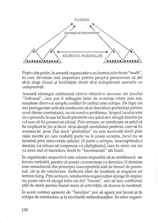 PATRON
Putin câte putin, în aceasta organizatie s-au format adevarate" mafij",
în care devenise mai important pentru propria promovare sa stii
sa-ti alegi clanul si loialitatile decât sa-ti îndeplinesti sarcinile cu
competenta.
Aceasta strategie subliniaza câteva obiective ascunse ale Jocului
"Tribunal", care pot fi adaugate listei de avantaje citate mai sus,
rezultate dintr-un simplu conflict în cadrul unei echipe. De Îapt, cei
doi protagonisti solicita conducerii sa-si dezvaluie preferinta pentru
unul dintre combatanti, nu sa rezolve problema. Scopul Jocului este
de a proceda în asa fel încât parintele sau seful sa-I aleaga deschis pe
cel care sa fie promovat oficial. Prin urmare, se urmareste ca seful sa
fie implicat în Joc si facut sa-si aleaga candidatul preferat, care sa fie
avansat în post. Dar daca "preferinta" nu este motivata decât prîn
niste merite pe care cealalta parte nu le poate accepta, Jocul nu se
termina prin interventia sefului. O parte a echipei, neacceptându-i
decizia, va refuza sa coopereze cu câstigatorul, care în orice caz nu
va avea nici el încredere decât în "locotenentii" sai loiali.
În organizatia respectiva este adesea imposibil sa se stabileasca un
învins veritabil, pentru ca acesta va ameninta cu demisia. O demisie
este considerata din principiu înacceptabila atât de biroul de perso-
nal, cât si de conducere, dedicata ideii de loialitate si angajare pe
termen lung. Prin urmare, conducerea organizatiei ajunge în impas:
nu poate nici sa aleaga între cei doi "baroni", nici sa lase conflictul,
atât de steril pentru bunul mers al activitatii, sa dureze la nesfârsit.
În acest context aparent de "Încoltire" pot sa apara noi Jocuri si în
echipa de conducere, si la nivelurile subordonatilor. În orice organi-
130
 
