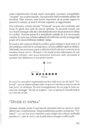 zatie subordonatii l'nvata rapid strategiile necesare competitiei,
"reusitei" sau supravietuirii; reproducând fidel modelele sefilor lor
ierarhici. Prin urmare, este foarte important sa se puna urgent în
pmctica o solutie; simca la nivelul superior al organizatiei.
Din nefericire; solutia Jocului "Tribunal" nu este nici evidenta; nici
lesne de gasit; nici usor de pus în aplicare. În anun-dte cazuri, cea
ma; buna strategie este de a uni destinele celor doua persoane aBate
în conflict. Aceasta poate fi o modalitate subtila de a le recunoaste
coalitia. În orice caz; a forta o alianta oficiala intre cei doi protagonisti
poate sa le dezechilibreze radical relatia.
În cazul a doi angajati aflati în conflict; seful echipei a decis î:ntr,·o zi
sa-i puna pe amândoi Îi"", acelasi birou, aflat la celalalt capat al cladirii.
Mai mult; cea mai mare parte a obiectivelor fixate erati comune si cu
termene foarte scurte. ]lesajul a fost rapid si dar inter-ceptat de
membrii echipei, care si-au reorientat interesul catre persoane Si
procese mai sanatoase si mai perfonnante.
fJ! Seful
i
i
i
;},
1- .",.J.i1B~.a~&AiIl ••••• "W~W9'Wl1IiiI
Echipa
În cazlll îr1 care sefuJ or'tranizatiei nu fa.ce fata 'UIlllÎ loc de hTri-..> L' - ~,
omul". care ar dauna echipei sale, ne putenl intreba ce interes are sa
lase Jocul sa continue. Fie este inC0111pentent, fie recurge la bine cu-
nOScllta steategie U divide et lmperalf; care ar putea fi considerata si
ea o fOlrna de Joc.
IIDT. T-'DE T.:,''T' ,) -'rDg? ". ff1 V 1: . cw"- 11v;l cwlVî.
Aceeasi situatie poate fi perceputa câteodata într-un mod cu totul
diferit sau complementaT. Responsabilitatea penh'u acelasi Joc "Tri-
buna]" (:ccre are loc între membrii unei echipe este adesea atTibuita
conducerii, care se a"tlt,-nesa decida într-o situatie conflidual2'i.
131
 