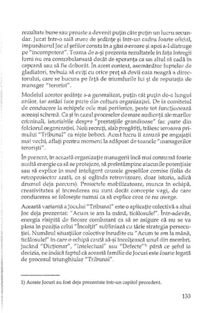 rezultate bune sau proaste a devenit putin câte putin un lucru secun-
dar. Jucat înh'-o sala mare de sedinte si într-un cadru foarte oficial,
impunatorul Joc al sefilor consta în a gasi o eroare si apoi a-l dish"uge
pe "incompetent". Teama de a-si prezenta rezultatele în fata întregii
lumi nu era contrabalansata decât de speranta ca un altul sa cada în
capcana sau sa fie doborât. În acest context, asemanator luptelor de
gladiatori, trebuia sa eviti cu orice pret sa devii oaia neagra a direc-
torului, care se bucura pe fata de triumfurile lui si de reputatia de
manager il terorist'i' .
Modelul acestor sedinte s-a generalizat, putin cât putin de-a lungul
anilor, iar astazi face parte din cultura organizatiei. De la comitetul
de conducere la echipele cele mai periferice, peste tot functioneaza
aceeasi schema, Ca si în cazul proceselor de mare audienti'i ale marilor
crirninaIi, istorisirile despre 1/ prestatiile grandioase" fac parte din
folclorul organizatiei. Noii recruti, slab pregatiti, lTaiesc teroarea pri-
mului "Tribunal" ca niste bobod. Acest lucru îi amuza pe angajatii
mai vechi; aflati pentru moment la adapost de toanele Umanagerilor
teroristi" .
În prezent, în aceasta organizatie managerii înca mai consuma foarte
multa energie ca sa se protejeze, sa preîntâmpine atacurile potentiale
sau sa explice în mod inteligent cauzele greselilor comise (falia de
retroproiector arata, ca si oglinda reiTovizoare, doar istoria, adica
drumul deja parcurs). Proiectele mobilizatoare, munca în echipa;
creativitatea si încrederea nu sunt decât concepte vagi! de care
conducerea se foloseste numai ca sa explice ceea ce nu merge.
Aceasta varianta a Jocului "Tribunal" este o apHcatie colectiva a altui
Joc deja prezentat: /t Acum te am la 11:lâna,ticalosule!". Într-adevar,
energia risipita de fiecare combatant ca sa se asigure ca nu se va
plasa în pozitia celui 'fÎncoltit" subliniaza cu tarie strategia persecu-
tiei. Numarul situatiilor colective h'1xudite cu II Acum te am la mâna;
ticalosule!" în care o ecloipa cauta sa-si încolteasca unul din membri!
jucând II Dictionar" , "Intelectual" sau IIDefecte"l) pâna ce seful ia
decizia, ne indica faptul ca aceasta familie de Jocuri este foarte legata
de procesul h"iunghiular "Tribunal".
1) Aceste Jocuri au fost deja prezentate înh'-un capitol precedent.
133
 