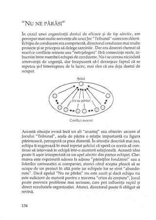 "Nu NE PARASI"
În cazul unei organizatii destul de eficace si de tip afectiv, am
perceput mai multe secvente ale unui Joc"Tribunal" oarecum diferit
Echipa de conducere era competenta, directorul conducea mai Hmlte
proiecte si se pricepea sa delege sarcinile. Dar era deseori chemat sa
rezolve co:nflicteminore sau" neîntelegeri" fara consecinte reale, iz-
bucnite între membrii echipei de conducere. Nu i se cereau niciodata
interventii de urgenta, dar începusera sa-I deranjeze faptul ca se
repetau si-l întrerupeau de la lucru, mai ales ca era deja destul de
ocupat.
Seful
Conflict mocmt
Aceasta situatie evoca înca un alt H avantaj" sau obiectiv ascuns al
Jocului "Tribunal", acela de pastra o relatie importanta cu figura
parinteasca, perceputa ca prea distanta. În situatia descrisa mai sus,
echipa îi sugereaza în mod repetat sefului ca spera ca acesta sa con-
tinue sa intervina în echipa într-o maniera relationala. Aceasta idee
poate fi usor interpretata ca un apel afectiv din partea echipei. Che-
marea este exprimata adesea la adresa "parintilor fondatori" sau a
liderilor carismatici ai companiei, atunci când acestia pleaca sa se
ocupe de un proiect în alta parte iar echipele lor se simt" abando-
nate". Daca apelul "Nu ne parasi" nu este auzit si daca echipa nu
este suficient de matura pentru a h'aversa "criza de crestere", Jocul
poate provoca probleme mai serioase, care pot int1uenta rapid si
direct rezultatele organizatiei. Atunci, directorul poate fi obligat sa
revina.
134
 