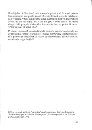 Bineînteles ca directorul este adesea implicat si elIn acest proces.
Este multumit sau poate usurat ca se simte înca iubit, de neînlocuit
sau regretat. Vazut din prisma unor asemenea motive, inconstient,
acest Joc de seductie, bazat pe un santaj sentimental în urma
despartirii, propriu sistemelor foarte afective, ar putea fi numit
"Pastrati-ma, ca altfel pled",
Procesul ilustreaza una din limitele întâlnite adesea în echipele saui
organizatiile foarte 1/ relationale/!, în care mentinerea legaturilor afec-
tive primeaza câteodata în raport cu dezvoltarea, eficacitatea sau
rezultatele organizatieF),
2) Este vorba de echipele "umaniste", acelea care sunt descrise de autor In
"Profils d'equipes et cultures d'entreprises", lucrare aparuta la les Editions
d'Organisation în 1992.
135
 