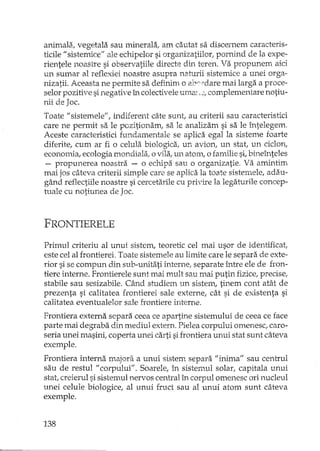 animala, vegetala sau minerala, am cautat sa discernem caracteris-
ticile "sistemice" ale echipelor si organizatiilor, pornind de la expe-
rientele noastre si observatiile directe din teren. Va propunem aici
un sumar al reflexiei noastre asupra natLIriisistemice a unei orga-·
nizatii. Aceasta ne permite sa definim o eclY"daremai larga a proce-
selor pozitive sinegative în colectiveleuma".:, complementare notiu-
nii de Joc.
Toate II sistemele", indiferent câte sunt au criterii sau caracteristici
care ne permit sa le pozitionam, sa le analizam si sa le întelegem.
Aceste caracteristici fundam,entale se aplica egal la sisteme foarte
diferite! cum ar fi o celula biologica, un avion, un stat, un ciclon,
economia, ecologia mondiala! o vila, un atom, o familie si, bineînteles
- propunerea noastra - o echipa sau o organizatie. Va amintim
mai jos câteva criterii simple care se aplica la toate sistemele, adau-
gând reflectiile noastre si cercetarile cu privire la legaturile concep-
tuale cu notiune a de Joc.
FRONTIERELE
Primul criteriu al unui sistem, teoretic cel mai usor de identificat,
este cel al frontierei. Toate sistemele au limite care le separa. de exte-
rior si se compun din sub-unitati interne, separate între ele de fron-
tiere interne. Frontierele sunt mai mult sau mai putin fizice, precise,
stabile sau sesizabile. Când stu:diem un sistem, tinem cont atât de
prezenta si calitatea frontierei sale externe, cât si de existenta si
calitatea eventualelor sale frontiere interne.
Frontiera externa separa ceea ce apartine sistemului de ceea ce face
parte mai degraba din mediul extern. Pielea corpului omenesc, caro-
seria unei masinii coperta unei carti sifrontiera unui stat sunt câteva
exemple.
Frontiera interna majora a unui sistem separa "inima" sau centrul
sau de restul "corpului". Soarele, în sistemul solar; capitala unui
stat, creierul si sistemul nervos central în corpul omenesc ori nucleul
unei celule biologice, al unui fruct sau al unui atom sunt câteva
exemple.
138
 