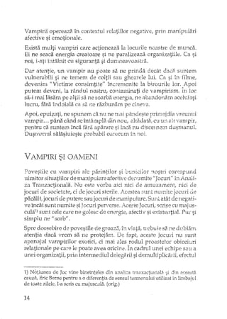 Vampirii opereazB. în contextul relatiilor negative, prin manipulari
afective si emotionale.
Exista multi vampiri care actioneaza la locurile noastre de munca.
Ei ne seaca energia creatoare si ne paralizeaza organizatiile. Ca si
noi; i-ati întâlnit cu siguranta si durrmeavoastâL
Dar atentie, un vampir nu poate sa ne prinda decât daca suntem
vulnerabili si ne temem de coltii sau ghearele lui. Ca si în filme!
devenim "Victime consimtite" încremenHe la birourile lor. Avoi
Putem deveni. la rândul nostru, contanunati ele varrmirism. În loc. , i
sa-i mai lasam pe altii sa ne soarba energia, ne abandona.m aceluiasi
lucru, fara îndoiala ca sa ne razbunam pe cineva.
Apoi, epuif:ati, ne spunem ca nu ne Tria} pândeste primejdia vreunui
vampir ... pâna când se întâmpla din nou, altadata; cu UI, alt vampir,
pentru ca suntem înca fara aparare si înca nu discernem dusmanul.
Dusmanul salasluieste probabil O;;l;~ecum în noL
P-,::n7€s1ile cu varnpiri ale pa.rintilor si bt::nidlor '<astri corespund
uimitor situatiilor de mal1ipu:lare afective denumite 0J acun'; in Anali-
za Tranzactionala. Nu este vorba aki nici de amuzament! râd de
jocuri de sodets.te, ci de jocuri sterHe. Acestea sunt nmnite jOCL1xi de
pacalit" jocuri de putere sau jocuri deenanipulare. Sunt atât de liegati-
ve Ll1câ.tsunt numite si JOCHIiperverse. Aceste Jocuri! scrise cu maju s-
culal) sunt cele care ne golesc de energie! afectiv si existential. PUi:" si
sirnplu ne U sorb!!.
Spre deosebire de po'vestile de groaza1 în viata, trebuie sa ne dublam
atentia daca vrem sa ne protejam. De rapt; aceste Jocuri nu sunt
apanaj-ul vampirilor exotici, ci mai ales rodul proastelor obicei~ri
relationale pe care le poate avea oricine. În cadrul unei echipe sau el
unei organizatii, prin intermediul delegarii si demu1tiphcarii, efecttll
1) Notiunea de Joc vine bineinteles cliP. anilE:::a tranzactlonala si din aceaf.ta
cauza, Erie Beme pentru a o diferentia de sensul termenului utilizat in limbajul
de toate zilele ..l-a scris cu majusc.lla. (orig.)
14
 