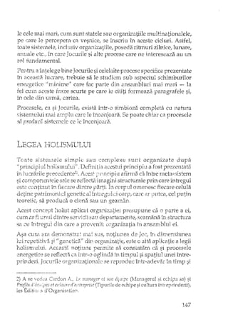 le cele mai mari, CUIn sunt statele sau organizatiile multinationalele,
pe care le percepern ca vesnice, se inscriu în aceste cicluri. Astfel,
toate sistemele, inclusiv organizatiile, poseda ritmuri zilrlicc,lunare,
anuale dc., in care Jocurile si alte procese care ne intereseaza au un
rol fundamental.
Perltru a întelege bine Jocurile si celelalte procese specifice prezentate
în aceasti't lucrare, trebuie sa le studiem sub aspectul schimburilor
ene:tgei:ice "minime" care fac parte din ansambluri mai mari - Ia
fel cum aceste fraze scurte pe care le cititi formeaza paragrafele si"
in cele din unna, cartea.
Procesele, ca si Jocurile, exista hltr-o simbioza compleHi cu natura
.sistemului mai amplu care le înconjoara. Se poate chiar ca procesele
sa produca sistemele ce le înconjoara.
I.lEC;I~jII()LIf31'vIlJI.JLJI
Toate sistemele simple sau complexe sunt organizate dupa
"principiul hollsmului" , Defimtia acestui principiu a fost prezentata
În IucrEîri1eptecedente2) . Acest afirma ca înh'e meta-,-,istem
; o-A .~~. ~,o" o'.~; <,_le' o '~"F1IA~"~; -.',' r" o .'. 'l .' . C' '" '. 1s,- LVIi.,1-,0,. ,d 1<,<=le"'c'~ese ~c..•eL Ld. ,.1Y,ct/ilYel bU elC rura. e pnn care In lfegu
este conti:rlut in fiecaTe d.iIltre lJarti. In.corpTLl O!rH~neSCfiecare celula
detine lJatri:nl.ordt.ll gen_etic al în_tr2gul'L~jcor};! ca:re a.r ce1lJLrtin
teoretic: sa procluca o clona sali UD.gearn.arL
Acest holist aplicat organizatiei presupune ca o a ei,
cum ar fi unul dintre servicii sau departamente, seamana în structura
sa cu întregul din care a provenit (n~gardza-tiairi a:nE2JTtbb ..11ei.
Asa CUTll. arrl derrtOrlstrat reiai SlIS, rlotiuI1.ea ele Joc! i.n. dime-n.shll1ea
lui rCJ?etiti"T3. si II gertetic2iff djn. orgardzatie, este o alta aplicatie a legii
nolisrrlultli. _f1-'>.cEast2~ 110til..111€ perrrdle sa constatarrL ca si procesele
:2nergetice se reflecta ca ITltt-O oglinda îrt ti:c1.pul si spatiLll unei îrltre-
prinderi. Jocuril.c mg3.nizationale se reproduc într-adevar în timp ;;i
2) A se -",/ed~:a Ccu~donl~~'j Le lnanager ci" sun e0uipe (Ivfanagerul si echipa sa) si
Prof71s et culturi! dteni"reprise (TiDurile de echipe si cultura intreprinderii),
les EditiG~ s d'Orga:!:"Li.s2.tio:?î.· ~ j. .> ,
147
 