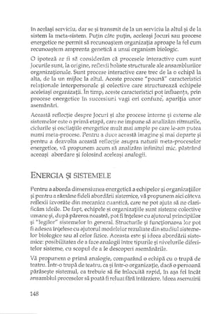 în acelasi serviciul dar se si transmit de la un serviciu la altul si de la
sistem la meta-sistem. Putin câte putin, aceleasi Jocuri sau procese
energetice ne permit sa recunoastem organizatia aproape la fel cum
recunoastem amprenta genetica a unui organism biologic.
a ipoteza ar fi sa consideram ca procesele interactive cum sunt
Jocurile SUHtlla origine, reflexE holiste structurale ale ansamblurilor
organizationale. Sunt procese interactive care trec de la o echipEila
alta, de la un mijloc la altul. Aceste procese 1/ poarta" caracteristici
relationale interpersonale si colective care structureaza echipele
aceleiasi organizatii. În timp, aceste caracteristici pot illlluentaj prin
procese energetice în succesiuni vagi ori confuze~ aparitia unor
asemanari.
Aceasta reflectie despre Jocuri si alte procese interne si externe ale
sistemelor este o prima etapa, care ne impune sa analizam ritmurile,
ciclurile si oscilatiile energetice mult mai ample pe care le-am putea
numi meta-procese. Pentru a duce aceasta imagine si mai departe si
pentru a dezvolta aceasta reflectie asupra natlJxii meta-proceselor
energetice, '.lEl propunem acum sa analizam infinitul miCipa.strând
aceeasi abordare si folosind aceleasi analogii.
ENERGIA SI SISTElvIELE
Pentru a aborda dimensiune a energetica a echipelor si organizatiilor
sipentru a ramâne fideli abordihii sistemicet va propunem aicicâteva
reflexii izvorâte din mecanica cuantica, care ne pot ajuta sa ne clari-
ficam ideile. De fapt, echipele si organizatiile sunt sisteme colective
mYlane si; dupa parerea noastra; pot fiîntelese cu ajutorul principiilor
si "legilor" sistemelor în general. Structurile si functionan=:alor pot
fi adesea întelese cu ajutorul modelelor rezultate din studiul sisteme-
lor biologice sau al celor fizice. Aceasta este si ideea abordarii siste-·
mice: posibilitatea de a face analogii între tipurile si nivelurile diferi-
telor sisteme; cu scopul de a le descoperi asemanarile,
Va propunem o prima analogie, comparând o echipa cu o trupa de
teatru. Inb:-o h'upa de teah'u/ ca siînh--oorganizatie, daca o persoana
paraseste sistemul; ea trebuie sa fie înlocuita_rapid, în asa fel încât
ansamblul proceselor sa poata fi reluat fEî.raîntârziere. Ideea asemuirii
148
 