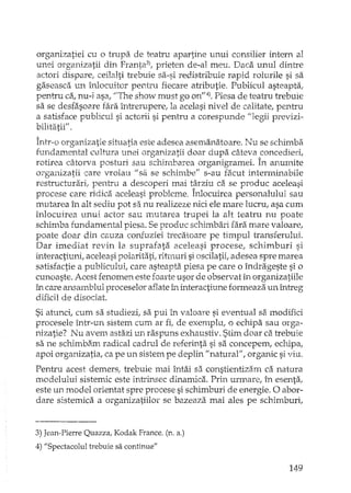 organizatiei cu o trupa de teatru apartine unui consilier intern al
unei organizatii din Franta3), prieten de-al meu. Daca unul dintre
actori dispare; ceilalti trebuie sa-si redistribuie rapid rolurile si sa
gaseasca un înlocuitor pentru fiecare atributie. Publicul asteapta,
pentru ca, nu-i asa, "The show must go on"4).Piesa de teatru trebuie
sa se desfasoare fara întrerupere, la acelasi nivel de calitate, pentru
a satisface publicul si actorii si pentru a corespunde "legii previzi-
bilitatii" .
Într-o organizatie situatia este adesea asemanatoare. Nu se schimba
fundamental cultura unei organizatii doar dupa câteva concedieri,
rotirea câtorva posturi sau schimbarea organigramei. În anumite
organizatii care vroiau lisa se schimbe" s-au facut interminabile
restTucturari, pentru a descoperi mai târziu ca se produc aceleasi
procese care ridica aceleasi probleme. Înlocuirea personalului sau
mutarea în alt sediu pot sa nu realizeze nici ele mare lucru ..asa cum
înlocuirea unui actor sau lnutarea trupei la alt teatru nu poate
schimba fundamental piesa. Se produc schimbari fara mare valoare,
poate doar din cauza confuziei trecatoare pe timpul lTansferului.
Dar imediat revin la suprafata aceleasi procese, schimburi si
interactiuni, aceleasi polaritati, ritrnuri si oscilatii, adesea spre marea
satisfactie a publicului, care asteapta piesa pe care o îndrageste si o
cunoaste. Acest fenomen este foarte usor de observat în organizatiile
în care ansamblul proceselor aflate Îl'interactiune formeaza un întreg
dificil de disociat.
Si atunci, cum sa studiezi, sa pui în valoare si eventual szimodifici
procesele într-un sistem cum ar fi, de exemplu, o echipa sau orga-
nizatie? Nu avem astazi un raspuns exhaustiv. Stim doar ca trebuie
sa ne schimbam radical cadrul de referinta si sa concepem, echipa,
apoi organizatia, ca pe un sistem pe deplin "naturaf', organic si viu.
Pentru acest demers, trebuie mai întâi sa constientizam ca natura
modelului sistemic este intrinsec dinamica. Prin UrInare, în esenta ..
este un model orientat spre procese si schimburi de energie. O abor-
dare sistemica a organizatiilor se bazeaza mai ales pe schimburi,
3) Jean-Pierre Quazza, Kodak France. (n. a.)
4) "Spectacolul trebuie sa continue"
149
 