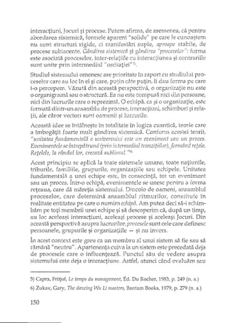 interactiuni, Jocuri si procese. Putem afirrna, de asemenea, ca pentru
abordarea sistemica, fOYlTieleaparent fi solidell pe care le cunoastem
nu sunt structuri rigide, ci manifestari suple, aproape stabile, ele
procese subiacente. Gândirea sistemica si gândirea l'proceselor": forma
este asociata proceselorl inter-relatiile cu interac~iunea si contrariile
sunt u_nite priIt i~otern1edill1 //oscilatieif! 5),
Studiul sistemului omenesc are prioritate în raport cu studiul:.Ji pro-
ceselor care au loc în el si care; pDtin c;Heputin, îi dau forma pe care
i-o percepem. Vazuta din aceasta perspectiva, o organizatie nu este
o organigrarfla sau o sh·uctura. Ea nu este compusa nici din persoane;
nici din lucrurile care o reprezint;;. O echipa, ca si o organizatie, este
fOYIYtatadintY~QnaIlsalnbhl de procese: interac-titllu1 scl1irrtburi si rela~
tii, ale d'iror vectori sunt oamenii si lucrurile.
Aceasta idee se întâlneste în totalitate în logica cuantica, teorie care
a îmbogatit foarte mult gândire a sisternid'i. Confonn acestei teorii;
"unitatea fundamentala a universului este un eveniment sau un proces,
Evenimentele se întrepatrund (prin intermediul tranzitiilor); formând retele.
Retelele, la rândullor, creeaza sublimul. "6)
Acest principiu se aplica Ia toate sisten"lele umane, toate natiunilej
triburile, familiile, grupurilel organizatiile sau echipele. Unitate a
fundamentala a unei echipe estel în consecinta, tot un eveniment
sau un proces. Într-o echipa, evenimentele se unesc pentru a forma
reteaua, care da ma,reti a sistemului. Dincolo de oameni, anEamblul
proceselor, care determina ansarf'tblul dtrru.:.rilorj constituie în
realitate entitate a pe care o numim echipa. Am putea deci sa-i schim-
bam pe toti membrii unei echipe si sa descoperim ca, dupa un timp,
au loc aceleasi interactiuni, aceleasi procese si aceleasi Jocuri. Din
aceasta perspectiva asupra lucrurilor; procesele sunt cele care definesc
persoanele, grupurile si o:cganizatiile -- si nu invers.
În acest context este greu ca un membru al unui sistem sa fie sau sa
ramâna Ilneutru". Apartenenta cuiva la un sistem este precedata deja
de procesele care o influenteaza. Punctul sau de vedere asupra
sistemului este d.eja o interactiune, Astfel, atunci când evaluam sau
5) Capra, Fritjof, Le temps du management, Ed. Du Rocher, 1983, p. 249 (n. a.)
6) Zukav, Gary, The dancing Wu Li masters, BantalIl Books, 1979, p. 279 (n. a.)
150
 