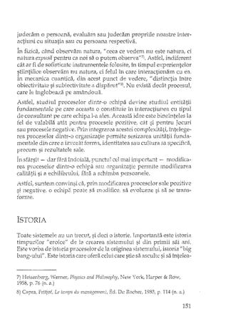 judecam o persoana, evaluam sau judecam propriile noastre inter-
actiuni cu situatia sau cu persoana respectiva.
In fizica, dtnd observarn natura" li ceea ce vedem nu este natura, ci
natura expusa pentru ca noi sa o putem observaN7).Astfel, indiferent
cât ar fi de so:Hstkate insrrumentele foJosite, în timpul experientelor
stiintifice observam nu natura, ci felul în care interactionam cu ea,
în mecanica cuantica, din acest punct vedere, "distinctia între
obiectivitate si subiectivitate a dispamtI/8). Nu exista decât procesul,
care le înglobeaza pe amândoua.
Astfel, studiul proceselor dintr-o echipa devine studiul entitatii
fundamentale pe care aceasta o constituie in interactiune a cu tipul
de consultant pe care echipa l-a ales. Aceastzi idee este bineînteles la
fel de valabila atât pentru procesele pozitive, cât si pentru Jocuri
sau procesele negat-i.le. Prin integrarea acestei complexitati,. întelege-
rea proceselor dLY[tr-o organizatie permite sesizarea unitatii funda-·
mentale din C2xe a izvorât forma, identitatea sau cultura sa specifica;
precum si rezultatele sale.
In sfarsit - dar fa:rB.îndoiala, punctul cel mai important -- modifica-
rea proceselor dintr-o echipa sau organizatie permite modificarea
calitatii si a echilibrului; fara a schimba persoanele.
Astfel, suntem convinsi ca, prin modificarea proceselor sale pozitive
si negative, o echip~ poate sa IHodifice, sa evolueze si sa se trans-
torrJle.
ISTORIA
Toate sistemele au un trecut, si deci o istorie. Importanta este istoria
timpurilor !I eroice" de la crearea sistemului si din primii sai ani.
Este vorba de istoria proceselor de la originea sistemului, istoria "big
bang-ului". Este istoria caJ:eofera celui care stie sa asculte si sa întelea-.
7) Heisenberg, VI/emer, Physics and Philoserphy, New York, Harper & Row,
1958, p, 76 (n. a,)
8) Capra, Fritjof, Le temps du management, Ed. De Rochel', 1983, p. 114 (n. a,)
151
 