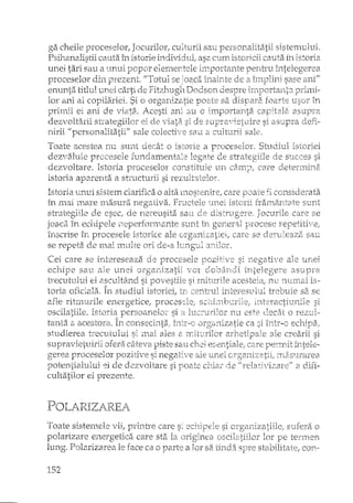 ga cheile proceselor, Jocl1rilor, culturii sall persorLalitatii sisten'll.lltli.
Psillartalistii callta în istorie in.dividLll; asa Ctlrrt istoricii ca-uJa îrt istoria
ul1ei tari sau Elllriui IJopor eler.ner-tele i111portante perlh~u întelegerea
proceselor di11 prezent. "Totul se joaca inainte de a î1Y11Jlini sase a11f'
enllI1ta. titlul urlei carti (le Fitzhtlg11 Dodsort clespre pri111i-
lor ani ai copilariei. Si o orgarlizatie p02_te sa dis~pfU:2~foarte u.sor in
prin-ui ei ani d_e 'viata .. LLcesti ard au C llTIportan.ta 3s11J?ra
dezvoltarii s'h"ategiilor ei de ~/iat2~si de supra~.li2tvjre si asuIJTa. defi~·
l1irii 11 personalitatii'" sale colectÎ!2 Sati a cu]ttlrii sale.
Toate acestea n.u Sl111.t decât o istorie a proceselor. Shl(iil~listoriei
dez"t]aI11Îe procesele fLlnc1aITierâale legate d.e sh~ategiile ele Sl1CC2S si
dezvoltare. Istoria proceselor COT1stitl-lie lIn Câ.lTIIJ, care deterrrdna.
istoria aparenta a sb:ucturii si rezultatelor.
Istoria lIrlui sistem clarifica o alta n'lost,:'Ili]ci2, care p:Jate fi considerata
în l11ai lTla.:rernasul'a negati'va. Frl.lctele '.Iliei istorii fraxl"12trrc2te SIJ.nt
strategiile de esec]"de rle~ce'usita Satl de dlstrl1.gere. Jocurile care se
irt eCIlire1e neperfOrlTI.ante S1Jnt îrt ger.er31 Fn"ocese ref1etiti"1l2;
î:nscrise îli procesele istorice ale orgeH11zatiei, care se salI
se repeta. de ITlaÎ nTi.11te ori de-a 11.lng-ul crnilor.
Cei care se intereseaza de procesele si I1egati/2 ale u.rlei
Satl aJ.C'urtei /01 d.obârlcli intelegere as·upl'21
~:~~~~~~~.ta~~.,aî~-~~:~~~ift~~7:i~i~;i~;(~~~::~~i:~t~~::~~lii~i~~~~~~i:~
afle rihnurile energetice, proces de,
Istoria :persoanelo:T si l-uc::':urHor rUJ
tarLta a acestora.. conseci11ta": îritr~c ,J]'g811izctie ca si într-o ecllipa.r
stlldierea tTecl.1tului si 111ai 8.IT,-itvxilor ale crearii si
ofera câteva ~piste salI cb,ci eGen.tiale; CGTe
proceselor pozitiTy7e si negati'lle ale lITIei lTias1...1rarea
ei d.e dezv-oltaTe si lJoate cJ:âa.r de l/relativizal'e"f a difi~
cultatilor ei prezente,
POLARIZA.REA
Toate sistemele vii, prinh'e care s; si sufera o
polarizare energetica care st2t la origine8 lor pe termen
lung, Polarizarea le face ca o parte a Iar sa tinda spre stabilitate, C011-
152
 